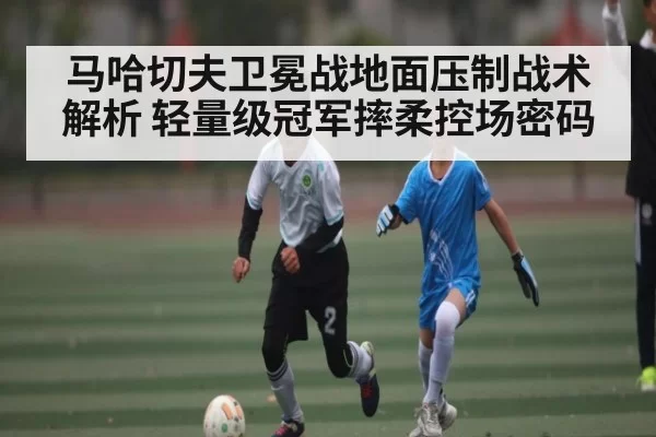 马哈切夫卫冕战地面压制战术解析 轻量级冠军摔柔控场密码