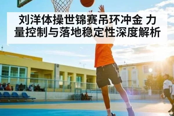 刘洋体操世锦赛吊环冲金 力量控制与落地稳定性深度解析